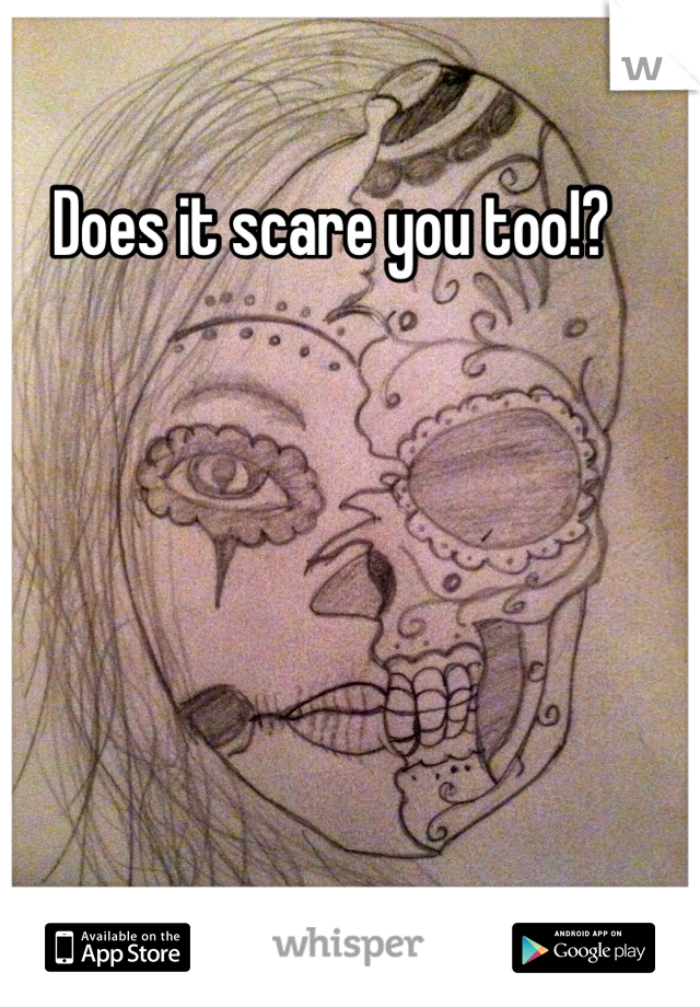 Does it scare you too!?