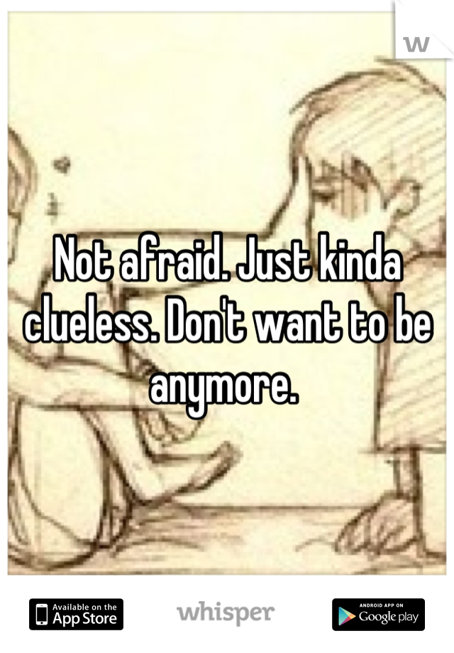 Not afraid. Just kinda clueless. Don't want to be anymore. 