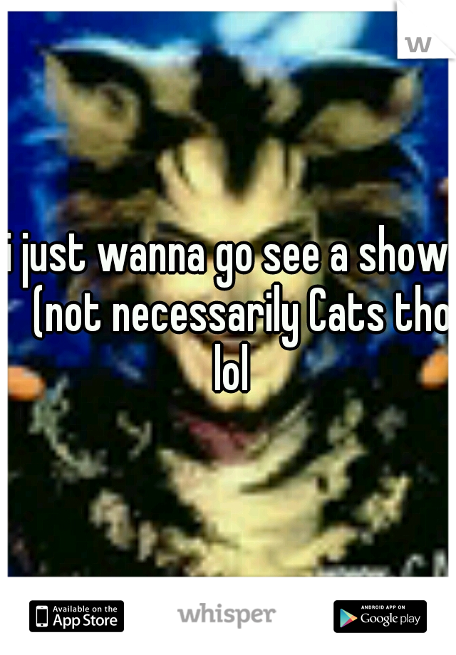 i just wanna go see a show 
(not necessarily Cats tho lol