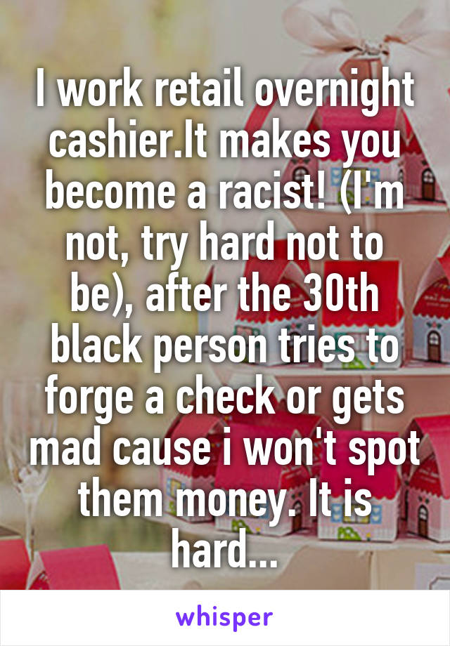 I work retail overnight cashier.It makes you become a racist! (I'm not, try hard not to be), after the 30th black person tries to forge a check or gets mad cause i won't spot them money. It is hard...