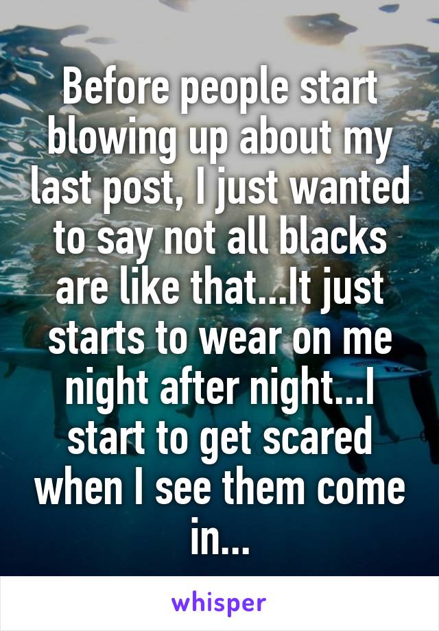 Before people start blowing up about my last post, I just wanted to say not all blacks are like that...It just starts to wear on me night after night...I start to get scared when I see them come in...