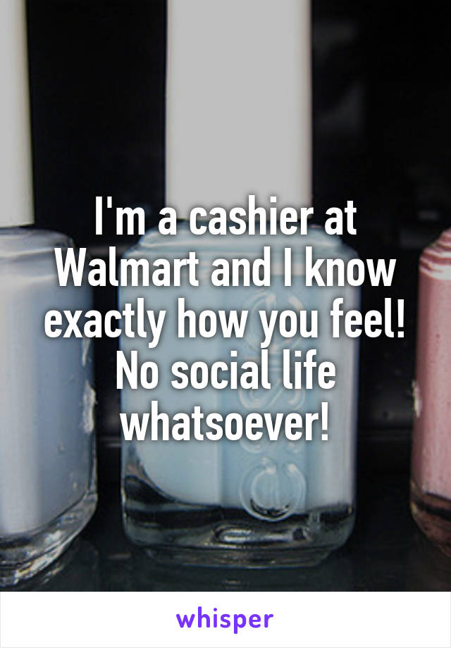 I'm a cashier at Walmart and I know exactly how you feel! No social life whatsoever!