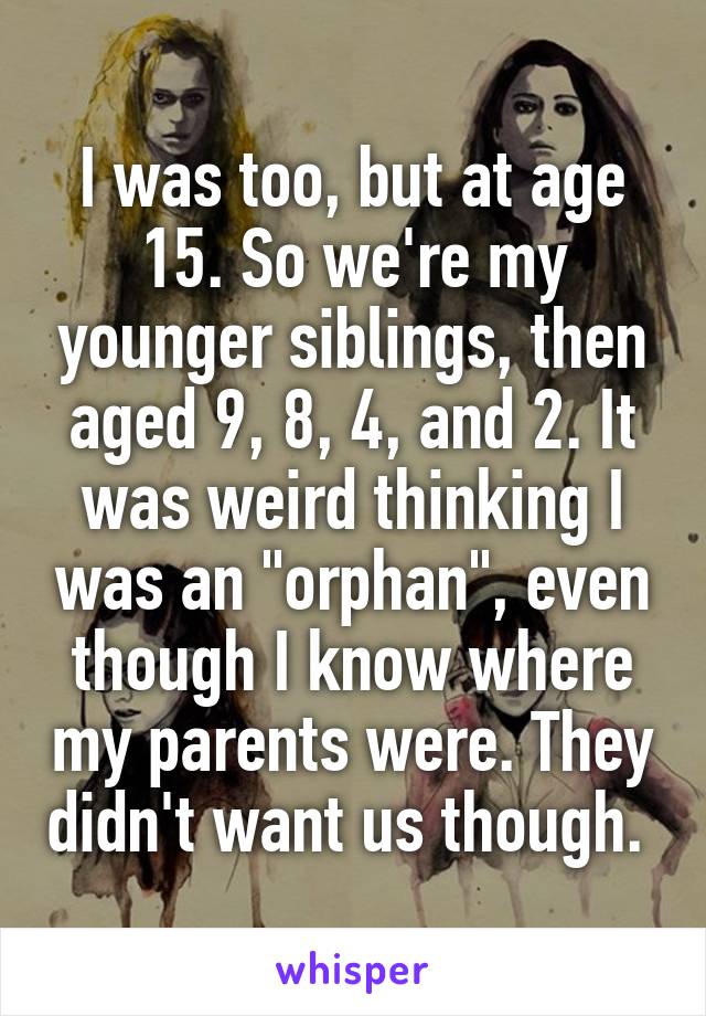 I was too, but at age 15. So we're my younger siblings, then aged 9, 8, 4, and 2. It was weird thinking I was an "orphan", even though I know where my parents were. They didn't want us though. 