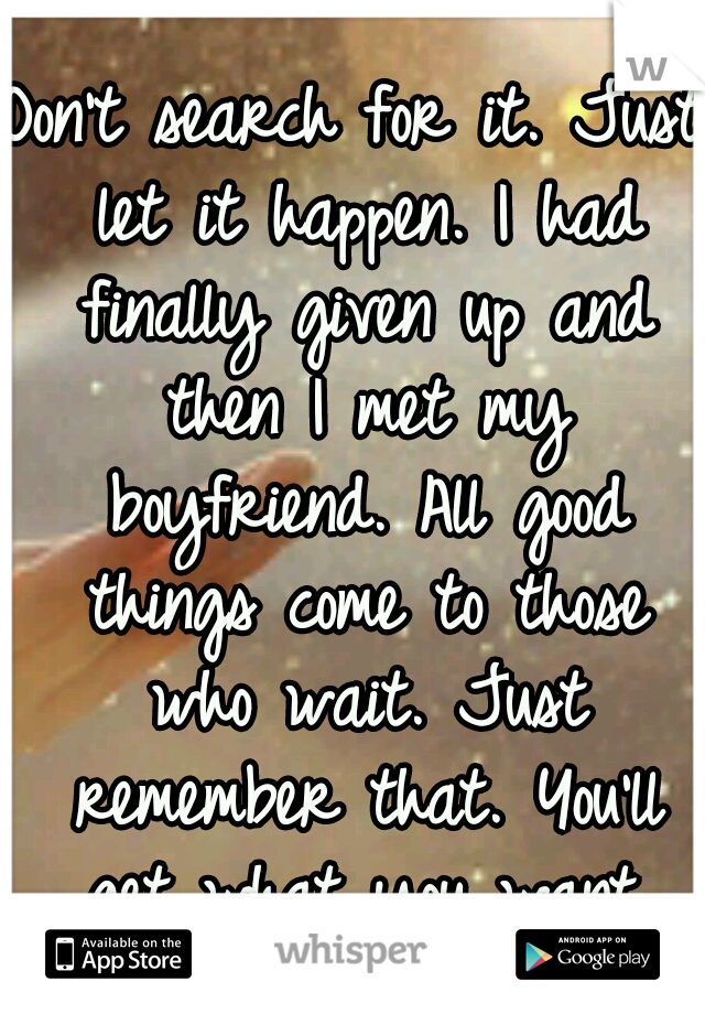 Don't search for it. Just let it happen. I had finally given up and then I met my boyfriend. All good things come to those who wait. Just remember that. You'll get what you want.