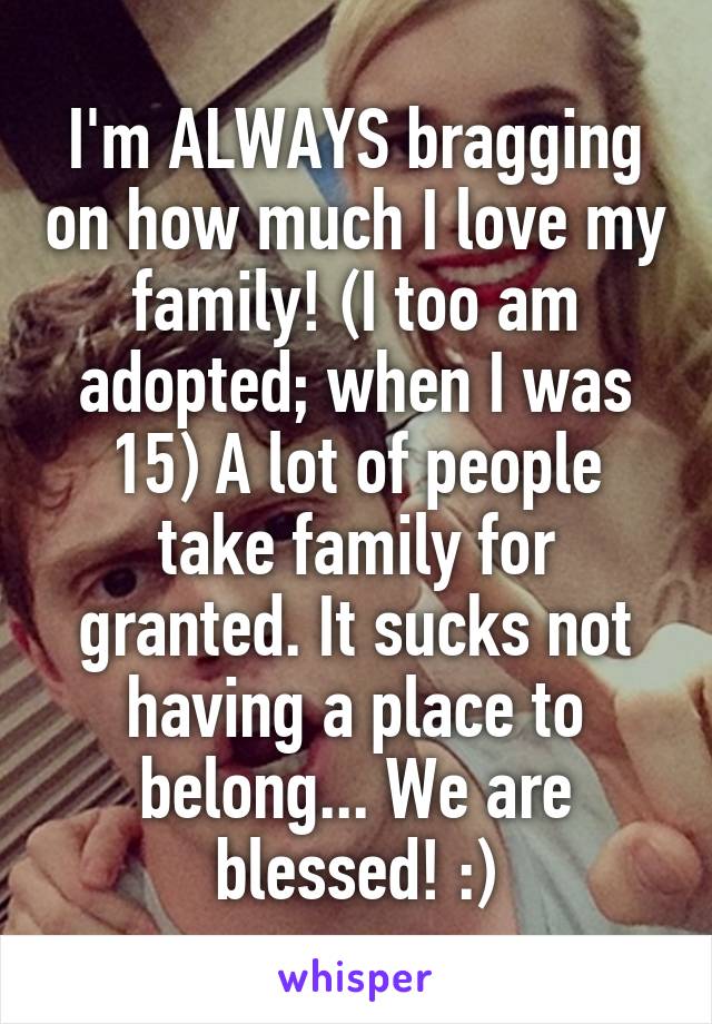 I'm ALWAYS bragging on how much I love my family! (I too am adopted; when I was 15) A lot of people take family for granted. It sucks not having a place to belong... We are blessed! :)