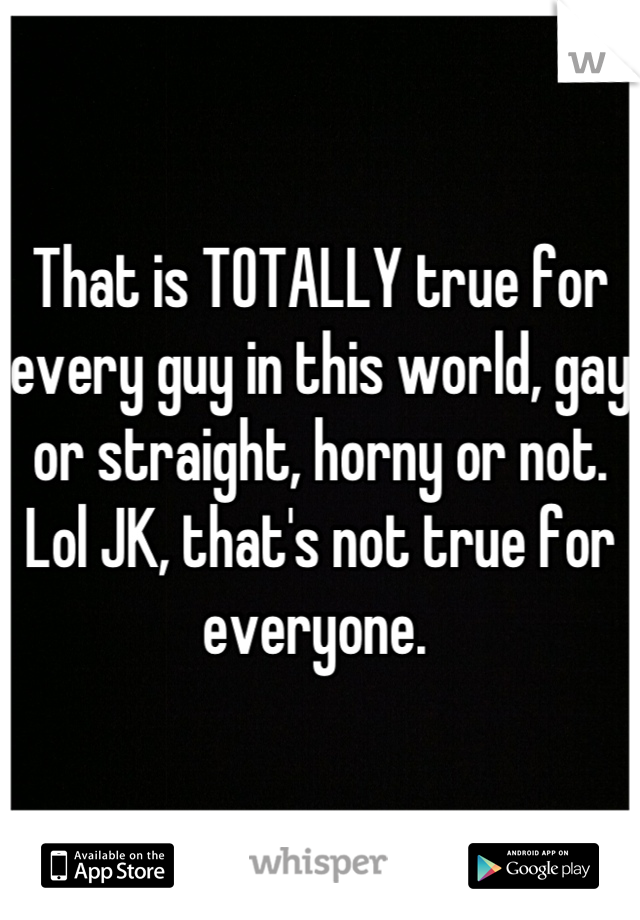 That is TOTALLY true for every guy in this world, gay or straight, horny or not. Lol JK, that's not true for everyone. 