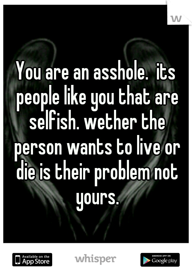 You are an asshole.  its people like you that are selfish. wether the person wants to live or die is their problem not yours.