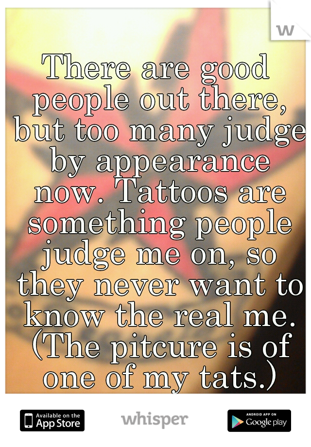 There are good people out there, but too many judge by appearance now. Tattoos are something people judge me on, so they never want to know the real me. (The pitcure is of one of my tats.)