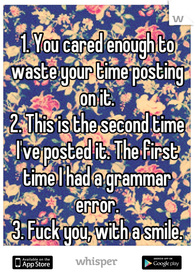 1. You cared enough to waste your time posting on it.
2. This is the second time I've posted it. The first time I had a grammar error.
3. Fuck you, with a smile.