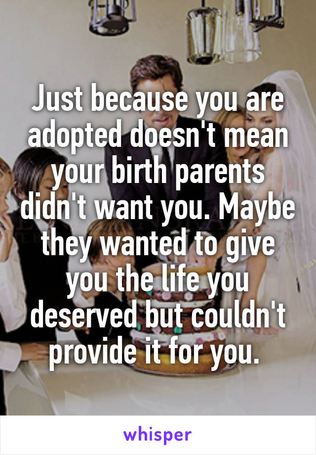 Just because you are adopted doesn't mean your birth parents didn't want you. Maybe they wanted to give you the life you deserved but couldn't provide it for you. 