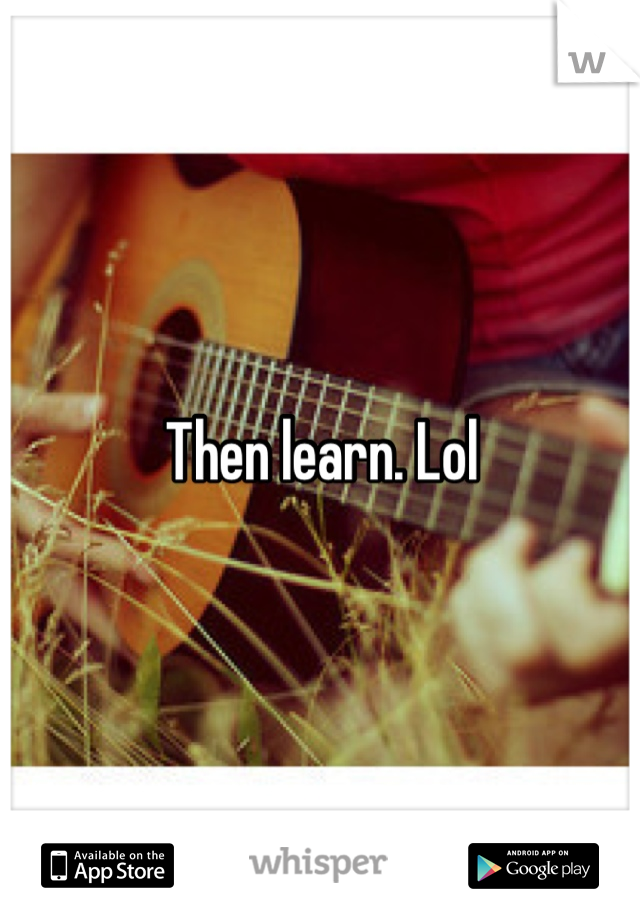 Then learn. Lol