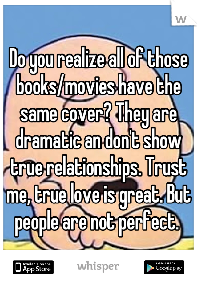Do you realize all of those books/movies have the same cover? They are dramatic an don't show true relationships. Trust me, true love is great. But people are not perfect. 