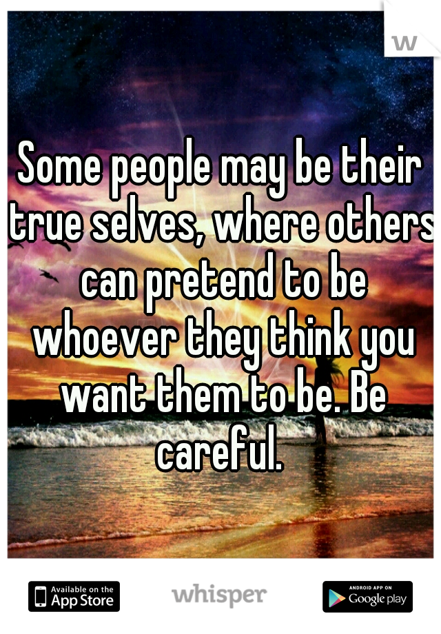 Some people may be their true selves, where others can pretend to be whoever they think you want them to be. Be careful. 