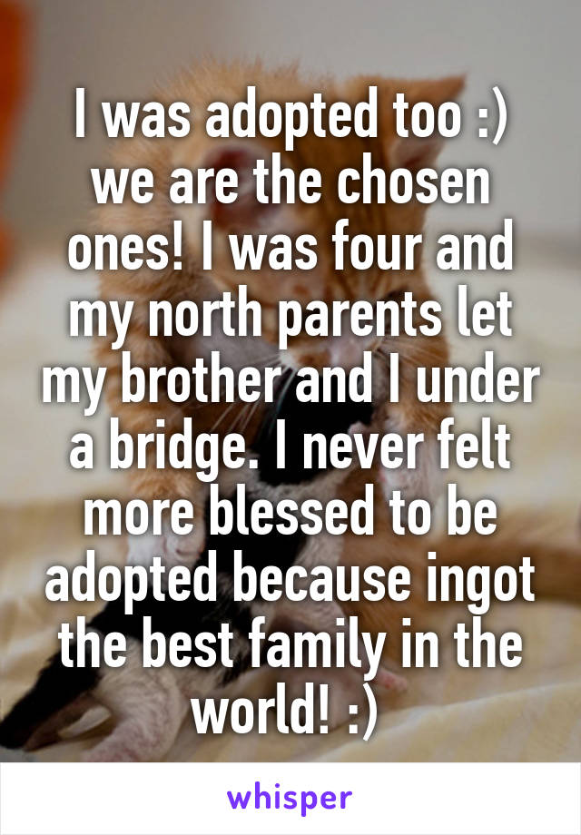 I was adopted too :) we are the chosen ones! I was four and my north parents let my brother and I under a bridge. I never felt more blessed to be adopted because ingot the best family in the world! :) 
