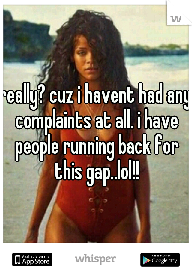 really? cuz i havent had any complaints at all. i have people running back for this gap..lol!!