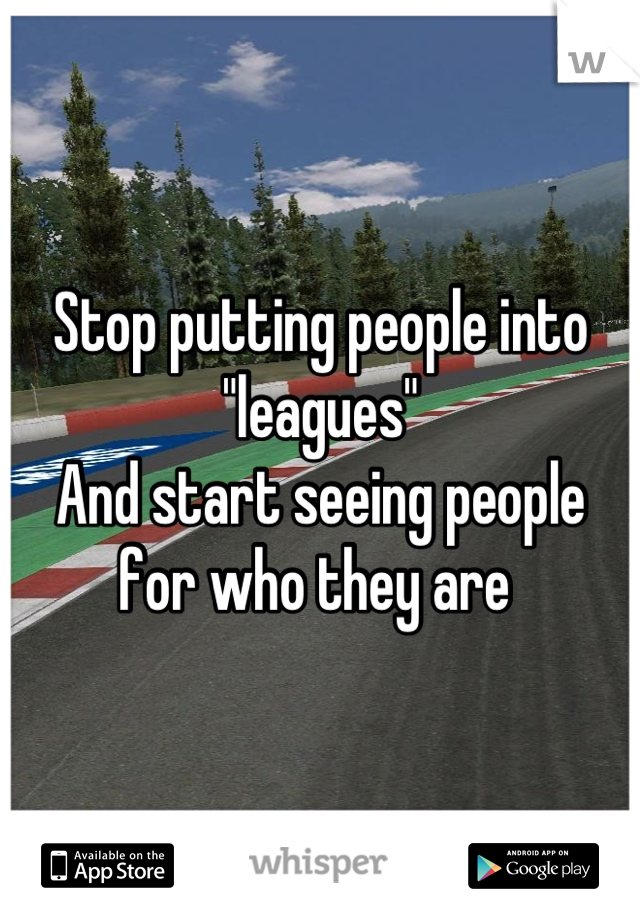 Stop putting people into "leagues"
And start seeing people 
for who they are 