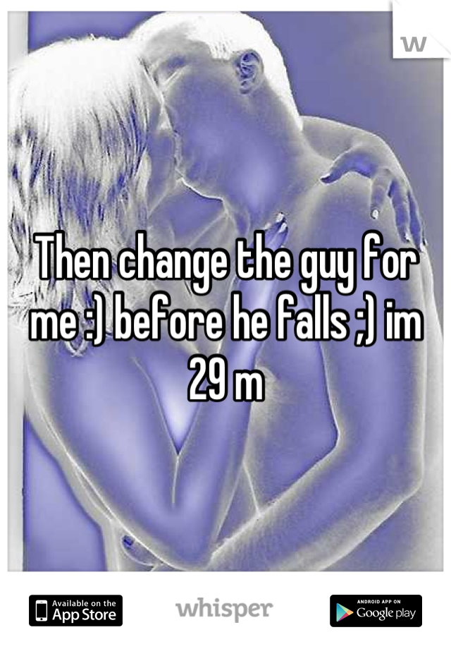 Then change the guy for me :) before he falls ;) im 29 m