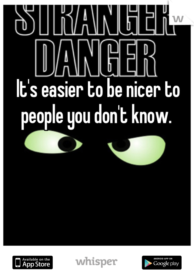 It's easier to be nicer to people you don't know. 