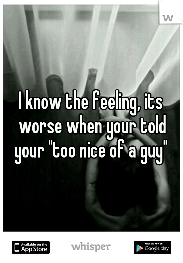 I know the feeling, its worse when your told your "too nice of a guy" 