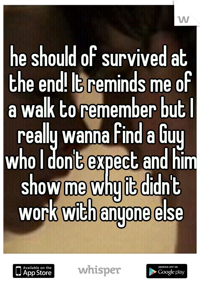 he should of survived at the end! It reminds me of a walk to remember but I really wanna find a Guy who I don't expect and him show me why it didn't work with anyone else