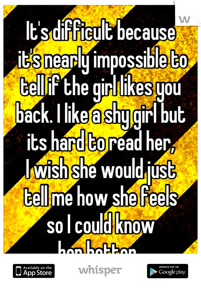 It's difficult because
 it's nearly impossible to
tell if the girl likes you
back. I like a shy girl but
its hard to read her,
I wish she would just
tell me how she feels
so I could know
her better. 