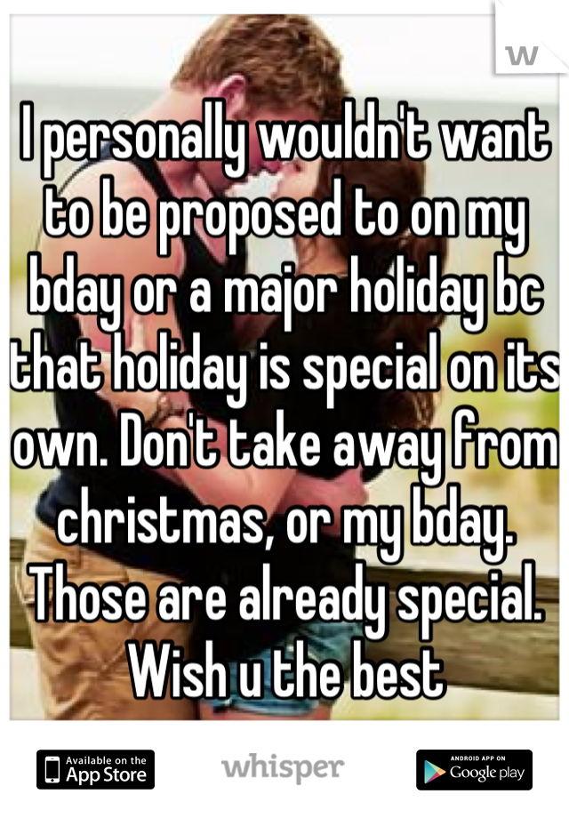 I personally wouldn't want to be proposed to on my bday or a major holiday bc that holiday is special on its own. Don't take away from christmas, or my bday. Those are already special. Wish u the best