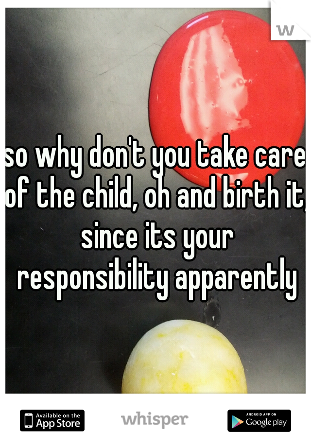so why don't you take care of the child, oh and birth it, since its your responsibility apparently