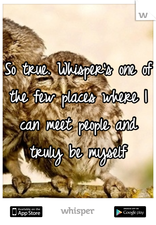 So true. Whisper's one of the few places where I can meet people and truly be myself