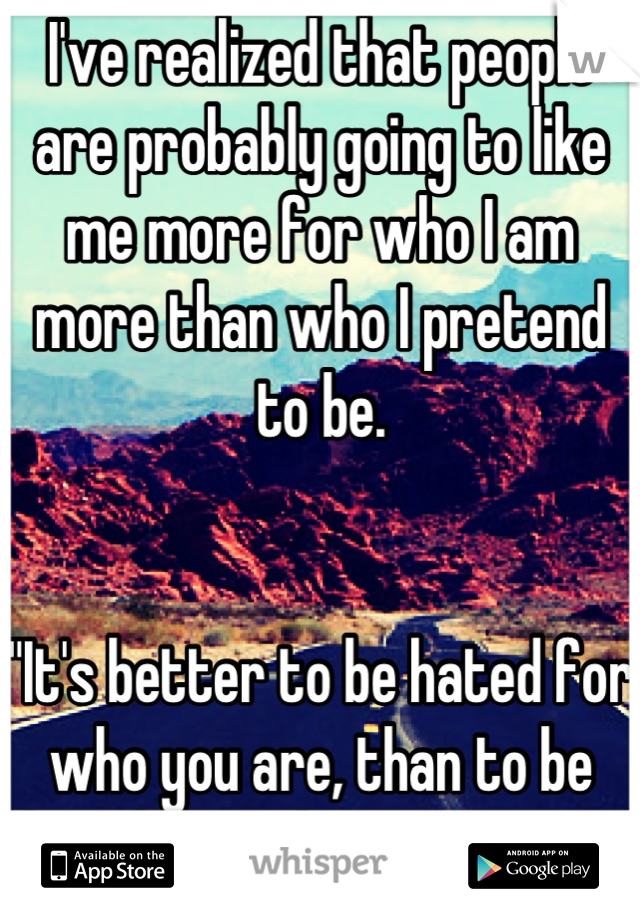 I've realized that people are probably going to like me more for who I am more than who I pretend to be.


"It's better to be hated for who you are, than to be loved for who you're not."