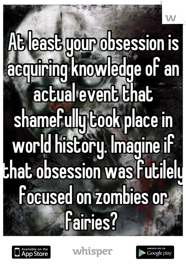 At least your obsession is acquiring knowledge of an actual event that shamefully took place in world history. Imagine if that obsession was futilely focused on zombies or fairies? 
