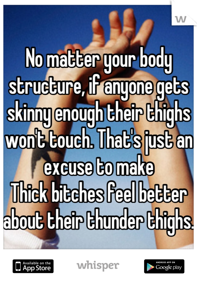 No matter your body structure, if anyone gets skinny enough their thighs won't touch. That's just an excuse to make 
Thick bitches feel better about their thunder thighs. 