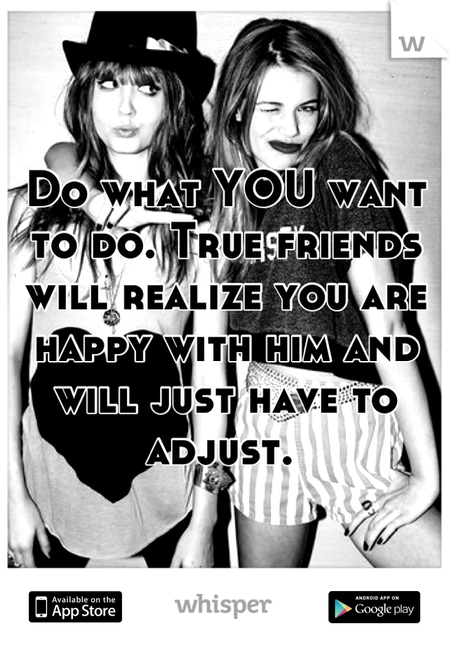 Do what YOU want to do. True friends will realize you are happy with him and will just have to adjust. 