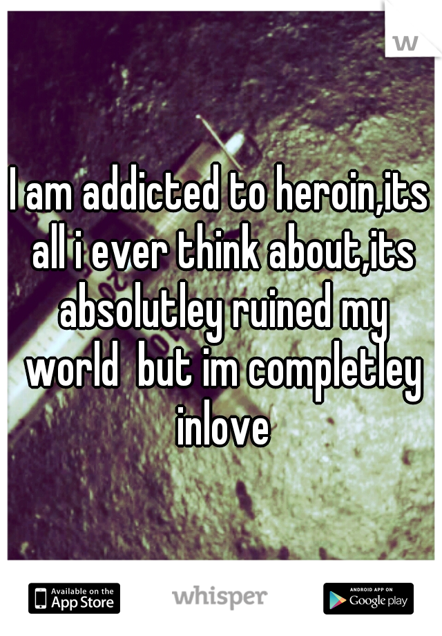 I am addicted to heroin,its all i ever think about,its absolutley ruined my world  but im completley inlove
