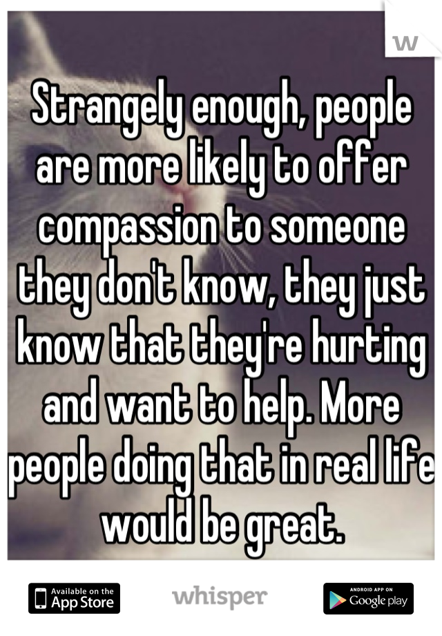 Strangely enough, people are more likely to offer compassion to someone they don't know, they just know that they're hurting and want to help. More people doing that in real life would be great.