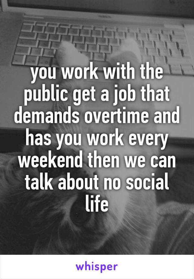 you work with the public get a job that demands overtime and has you work every weekend then we can talk about no social life
