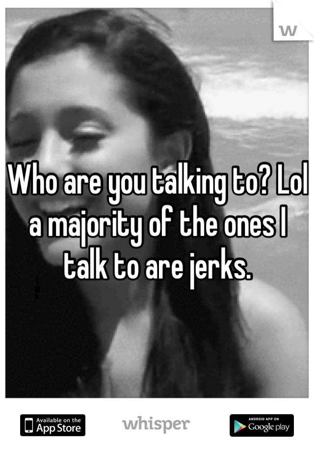 Who are you talking to? Lol a majority of the ones I talk to are jerks.