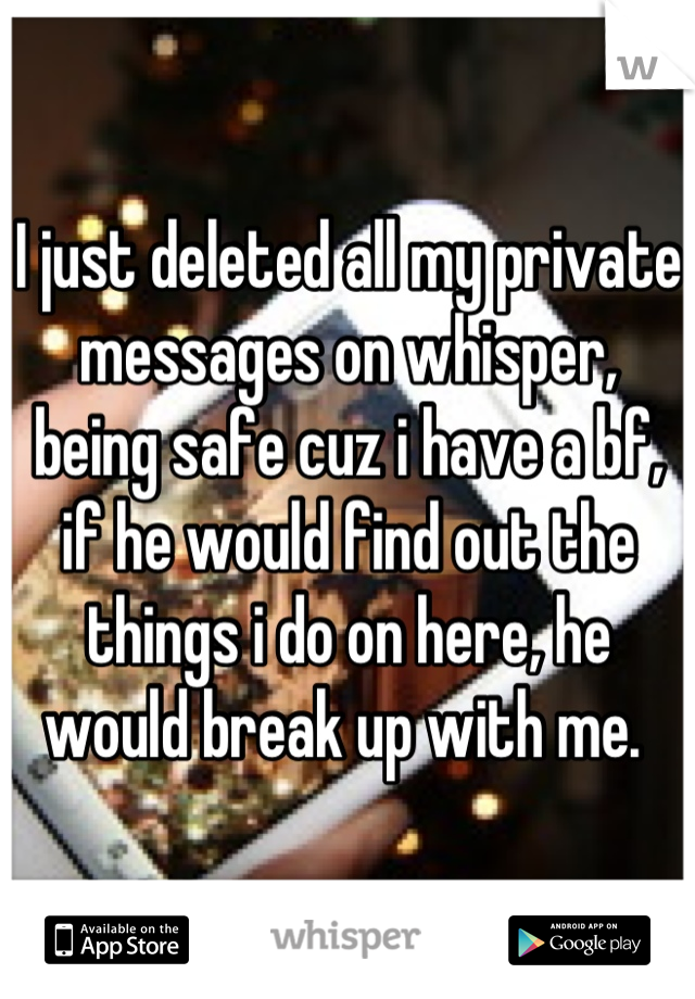 I just deleted all my private messages on whisper, being safe cuz i have a bf, if he would find out the things i do on here, he would break up with me. 