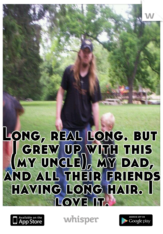 Long, real long. but I grew up with this (my uncle), my dad, and all their friends having long hair. I love it.