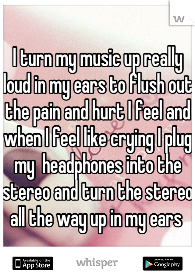 I turn my music up really loud in my ears to flush out the pain and hurt I feel and when I feel like crying I plug my  headphones into the stereo and turn the stereo all the way up in my ears 