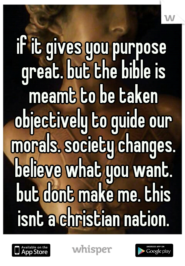 if it gives you purpose great. but the bible is meamt to be taken objectively to guide our morals. society changes. believe what you want. but dont make me. this isnt a christian nation.