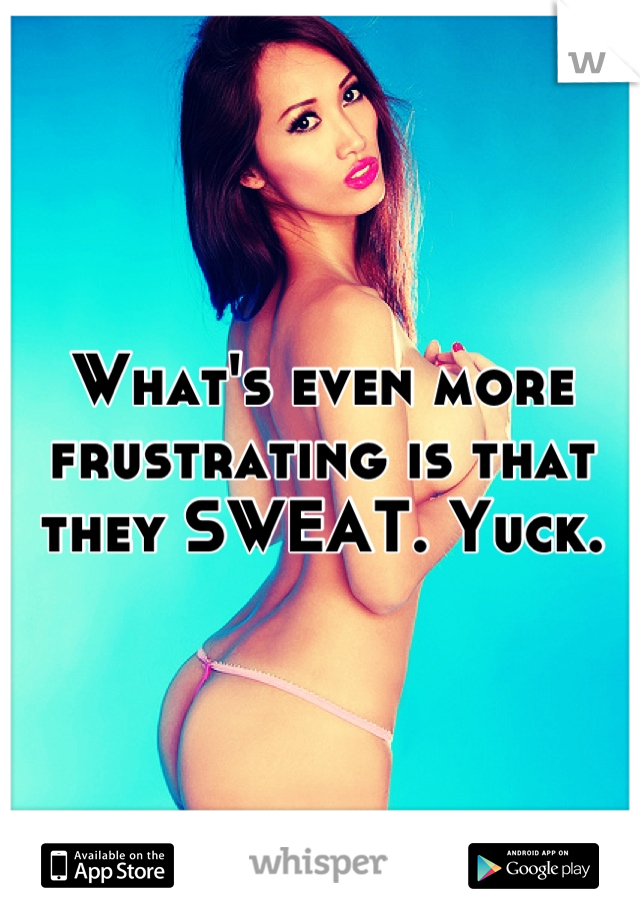 What's even more frustrating is that they SWEAT. Yuck.