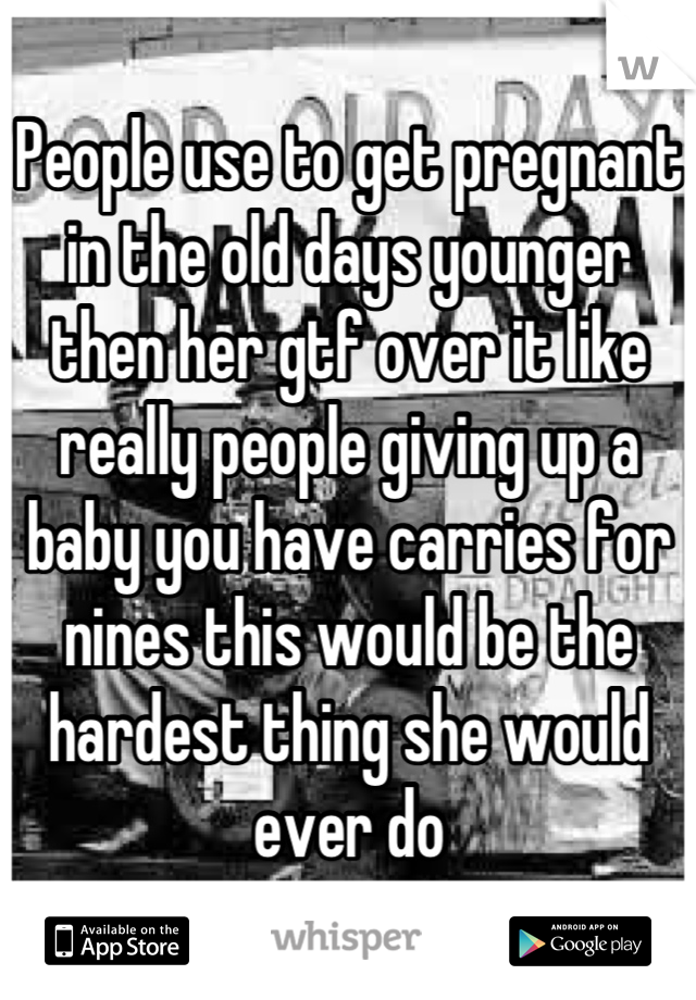 People use to get pregnant in the old days younger then her gtf over it like really people giving up a baby you have carries for nines this would be the hardest thing she would ever do