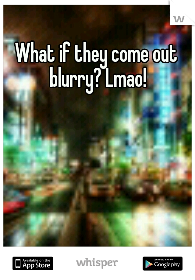 What if they come out blurry? Lmao!