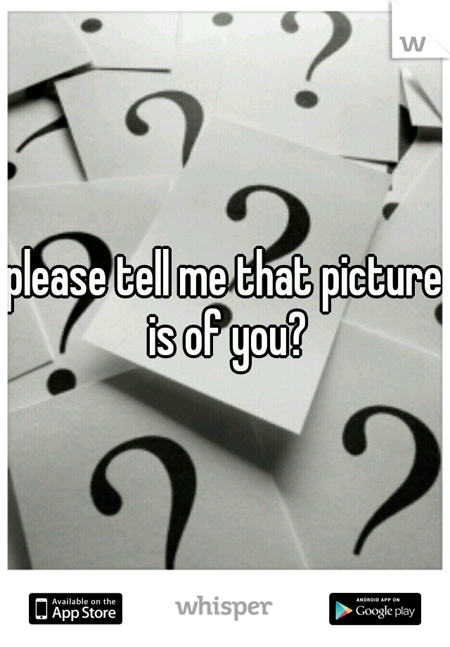 please tell me that picture is of you?