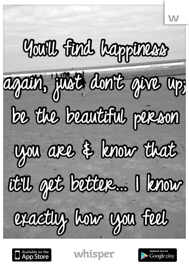 You'll find happiness again, just don't give up; be the beautiful person you are & know that it'll get better... I know exactly how you feel 