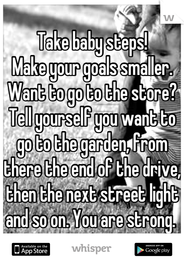 Take baby steps!
Make your goals smaller. Want to go to the store? Tell yourself you want to go to the garden, from there the end of the drive, then the next street light and so on. You are strong. 