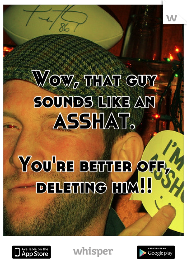 Wow, that guy sounds like an ASSHAT.

You're better off, deleting him!!