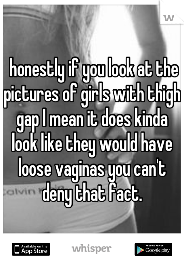  honestly if you look at the pictures of girls with thigh gap I mean it does kinda look like they would have loose vaginas you can't deny that fact.