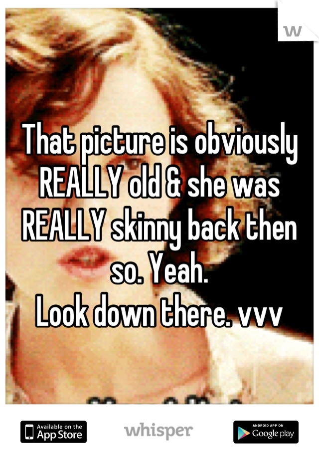 That picture is obviously REALLY old & she was REALLY skinny back then so. Yeah. 
Look down there. vvv