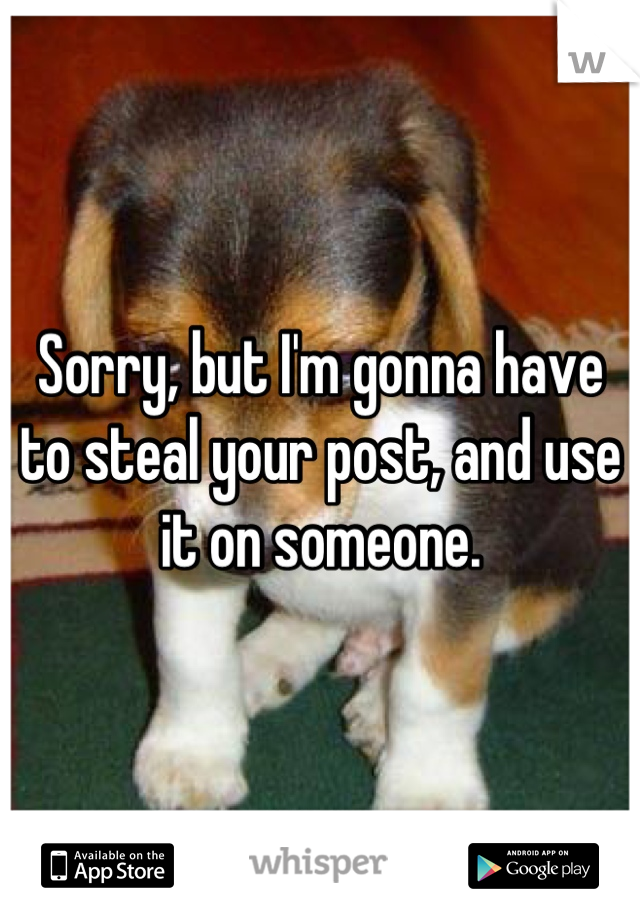 Sorry, but I'm gonna have to steal your post, and use it on someone.